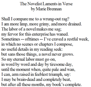 A screencap of a sonnet titled "The Novelist Laments in Verse" by Marie Brennan:Shall I compare me to a wrung-out rag?I am more limp, more grimy, and more drained.The labor of a novel makes me sag;my fervor for this enterprise has waned.Sometimes -- ofttimes -- I’ve craved a restful week,in which no scenes or chapters I compose,no useful details in my reading seek:but sans those things, a novel never grows.So my eternal labor must go on,in word by word and day by tiresome day,until the moment when, quite pale and wan,I can, arm raised in feeblest triumph, say:I may be brain-dead and completely beat,but after all these months, my book’s complete.
